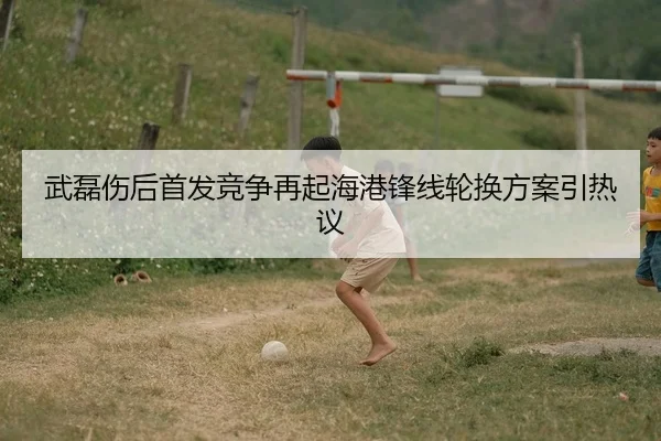 武磊伤后首发竞争再起海港锋线轮换方案引热议